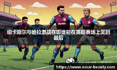 纽卡斯尔与维拉激战在即谁能在英超赛场上笑到最后